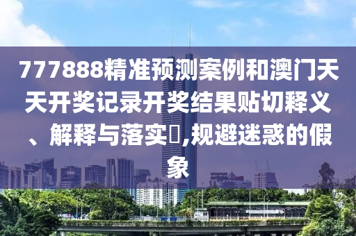 777888精准预测案例和澳门天天开奖记录开奖结果贴切释义、解释与落实​,规避迷惑的假象