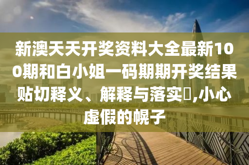 新澳天天开奖资料大全最新100期和白小姐一码期期开奖结果贴切释义、解释与落实​,小心虚假的幌子