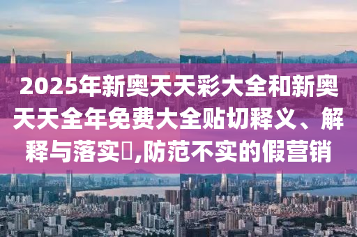 2025年新奥天天彩大全和新奥天天全年免费大全贴切释义、解释与落实​,防范不实的假营销