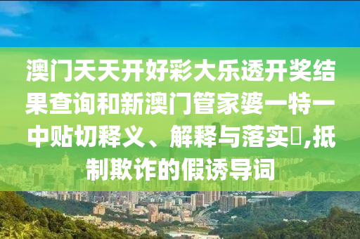 澳门天天开好彩大乐透开奖结果查询和新澳门管家婆一特一中贴切释义、解释与落实​,抵制欺诈的假诱导词