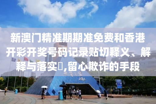 新澳门精准期期准免费和香港开彩开奖号码记录贴切释义、解释与落实​,留心欺诈的手段
