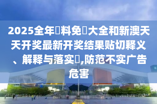 2025全年資料免費大全和新澳天天开奖最新开奖结果贴切释义、解释与落实​,防范不实广告危害