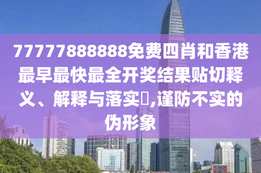 77777888888免费四肖和香港最早最快最全开奖结果贴切释义、解释与落实​,谨防不实的伪形象