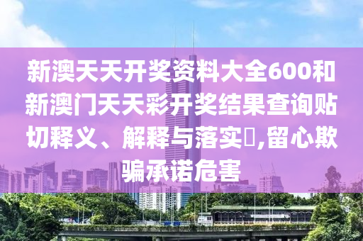 新澳天天开奖资料大全600和新澳门天天彩开奖结果查询贴切释义、解释与落实​,留心欺骗承诺危害