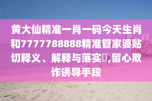黄大仙精准一肖一码今天生肖和7777788888精准管家婆贴切释义、解释与落实​,留心欺诈诱导手段