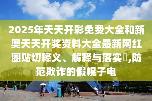2025年天天开彩免费大全和新奥天天开奖资料大全最新网红圈贴切释义、解释与落实​,防范欺诈的假幌子电