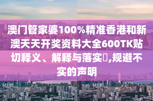澳门管家婆100%精准香港和新澳天天开奖资料大全600TK贴切释义、解释与落实​,规避不实的声明