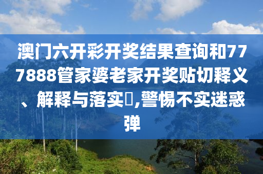 澳门六开彩开奖结果查询和777888管家婆老家开奖贴切释义、解释与落实​,警惕不实迷惑弹