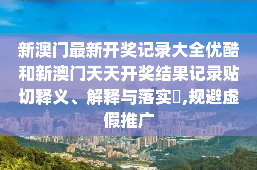 新澳门最新开奖记录大全优酷和新澳门天天开奖结果记录贴切释义、解释与落实​,规避虚假推广