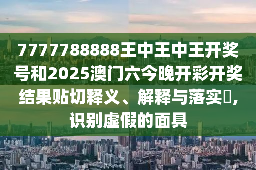 7777788888王中王中王开奖号和2025澳门六今晚开彩开奖结果贴切释义、解释与落实​,识别虚假的面具