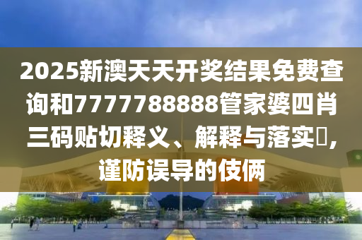 2025新澳天天开奖结果免费查询和7777788888管家婆四肖三码贴切释义、解释与落实​,谨防误导的伎俩