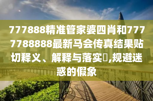 777888精准管家婆四肖和7777788888最新马会传真结果贴切释义、解释与落实​,规避迷惑的假象