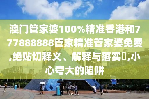 澳门管家婆100%精准香港和777888888管家精准管家婆免费,绝贴切释义、解释与落实​,小心夸大的陷阱