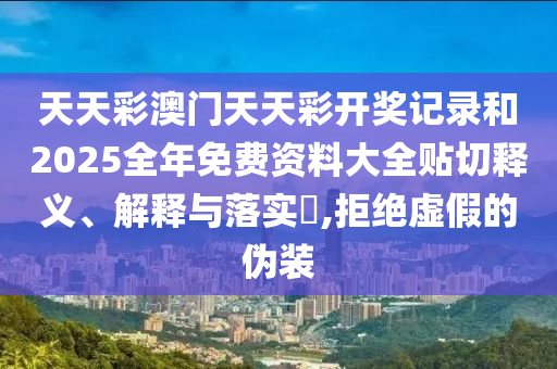 天天彩澳门天天彩开奖记录和2025全年免费资料大全贴切释义、解释与落实​,拒绝虚假的伪装