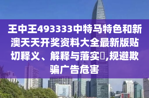 王中王493333中特马特色和新澳天天开奖资料大全最新版贴切释义、解释与落实​,规避欺骗广告危害
