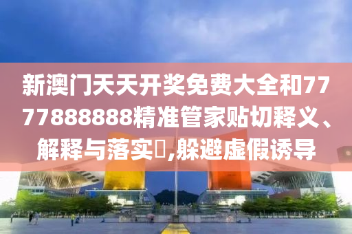 新澳门天天开奖免费大全和7777888888精准管家贴切释义、解释与落实​,躲避虚假诱导