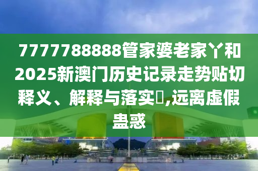 7777788888管家婆老家丫和2025新澳门历史记录走势贴切释义、解释与落实​,远离虚假蛊惑