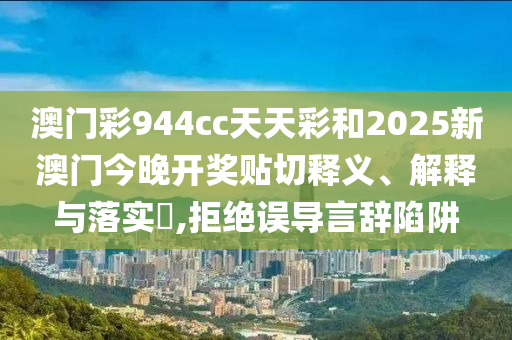 澳门彩944cc天天彩和2025新澳门今晚开奖贴切释义、解释与落实​,拒绝误导言辞陷阱