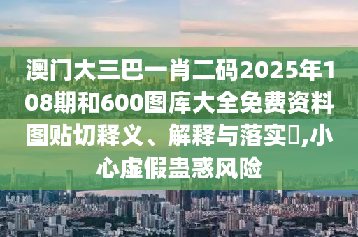 澳门大三巴一肖二码2025年108期和600图库大全免费资料图贴切释义、解释与落实​,小心虚假蛊惑风险