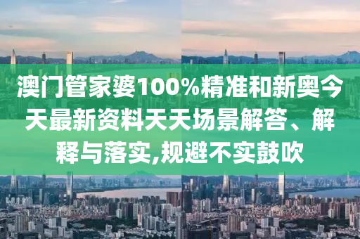 澳门管家婆100%精准和新奥今天最新资料天天场景解答、解释与落实,规避不实鼓吹