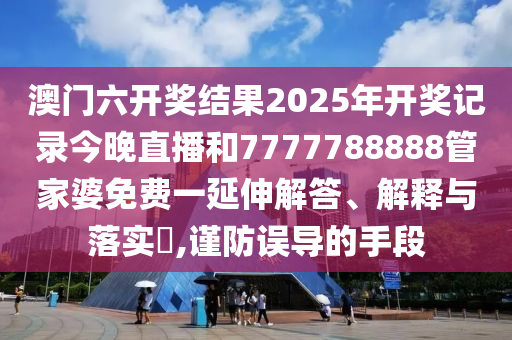 澳门六开奖结果2025年开奖记录今晚直播和7777788888管家婆免费一延伸解答、解释与落实​,谨防误导的手段
