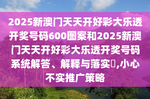 2025新澳门天天开好彩大乐透开奖号码600图案和2025新澳门天天开好彩大乐透开奖号码系统解答、解释与落实​,小心不实推广策略