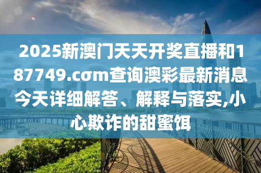 2025新澳门天天开奖直播和187749.cσm查询澳彩最新消息今天详细解答、解释与落实,小心欺诈的甜蜜饵