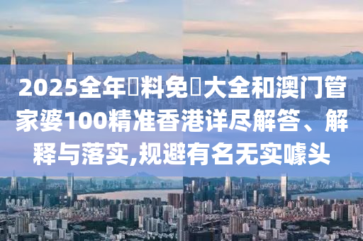 2025全年資料免費大全和澳门管家婆100精准香港详尽解答、解释与落实,规避有名无实噱头