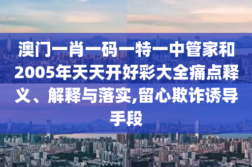 澳门一肖一码一特一中管家和2005年天天开好彩大全痛点释义、解释与落实,留心欺诈诱导手段