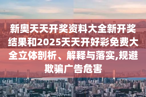 新奥天天开奖资料大全新开奖结果和2025天天开好彩免费大全立体剖析、解释与落实,规避欺骗广告危害