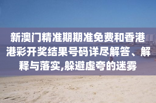 新澳门精准期期准免费和香港港彩开奖结果号码详尽解答、解释与落实,躲避虚夸的迷雾