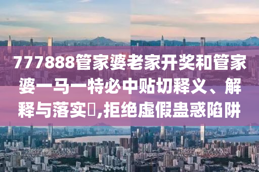 777888管家婆老家开奖和管家婆一马一特必中贴切释义、解释与落实​,拒绝虚假蛊惑陷阱