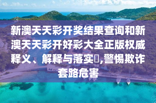 新澳天天彩开奖结果查询和新澳天天彩开好彩大全正版权威释义、解释与落实​,警惕欺诈套路危害