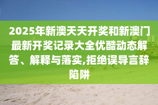 2025年新澳天天开奖和新澳门最新开奖记录大全优酷动态解答、解释与落实,拒绝误导言辞陷阱
