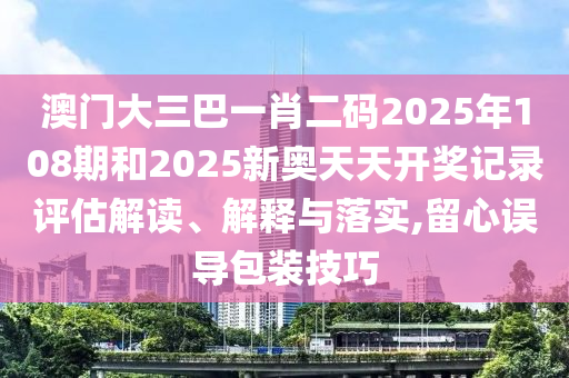澳门大三巴一肖二码2025年108期和2025新奥天天开奖记录评估解读、解释与落实,留心误导包装技巧