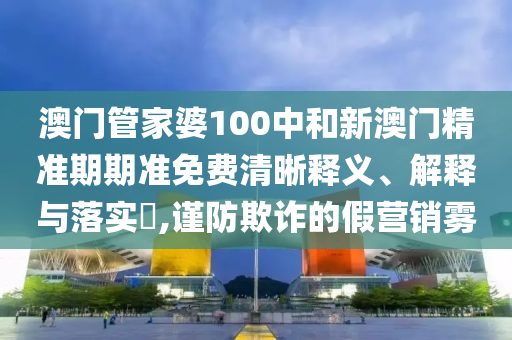 澳门管家婆100中和新澳门精准期期准免费清晰释义、解释与落实​,谨防欺诈的假营销雾