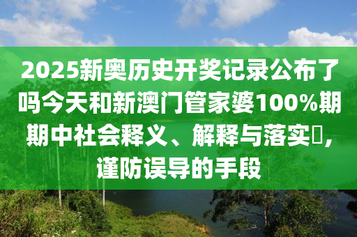 2025新奥历史开奖记录公布了吗今天和新澳门管家婆100%期期中社会释义、解释与落实​,谨防误导的手段