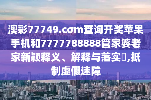 澳彩77749.cσm查询开奖苹果手机和7777788888管家婆老家新颖释义、解释与落实​,抵制虚假迷障