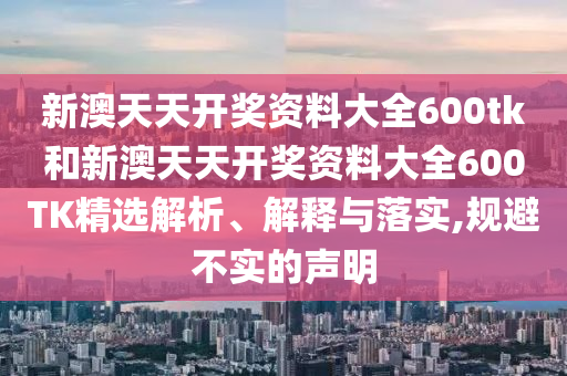 新澳天天开奖资料大全600tk和新澳天天开奖资料大全600TK精选解析、解释与落实,规避不实的声明