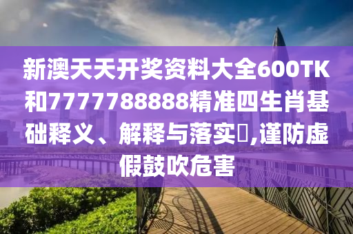 新澳天天开奖资料大全600TK和7777788888精准四生肖基础释义、解释与落实​,谨防虚假鼓吹危害