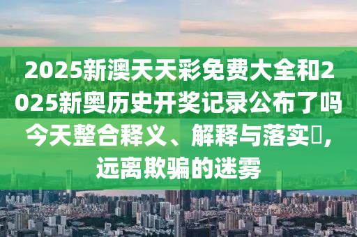 2025新澳天天彩免费大全和2025新奥历史开奖记录公布了吗今天整合释义、解释与落实​,远离欺骗的迷雾