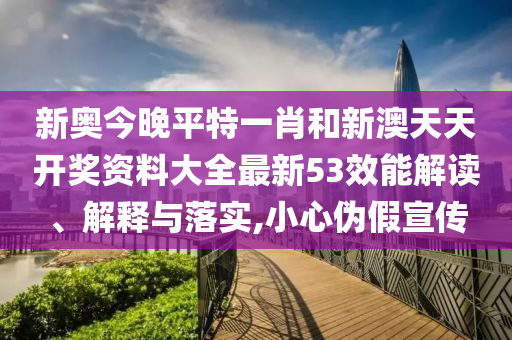 新奥今晚平特一肖和新澳天天开奖资料大全最新53效能解读、解释与落实,小心伪假宣传