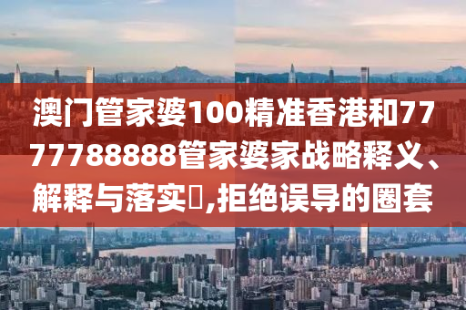 澳门管家婆100精准香港和7777788888管家婆家战略释义、解释与落实​,拒绝误导的圈套