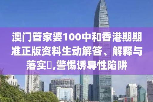 澳门管家婆100中和香港期期准正版资料生动解答、解释与落实​,警惕诱导性陷阱