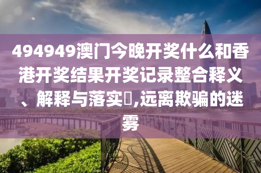494949澳门今晚开奖什么和香港开奖结果开奖记录整合释义、解释与落实​,远离欺骗的迷雾