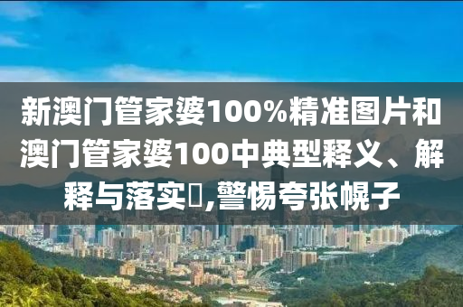 新澳门管家婆100%精准图片和澳门管家婆100中典型释义、解释与落实​,警惕夸张幌子