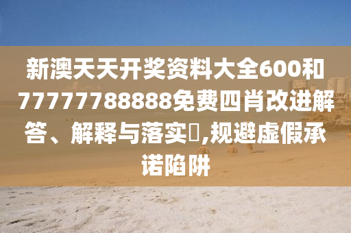 新澳天天开奖资料大全600和77777788888免费四肖改进解答、解释与落实​,规避虚假承诺陷阱