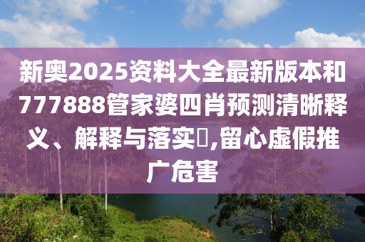 新奥2025资料大全最新版本和777888管家婆四肖预测清晰释义、解释与落实​,留心虚假推广危害