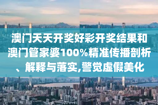 澳门天天开奖好彩开奖结果和澳门管家婆100%精准传播剖析、解释与落实,警觉虚假美化