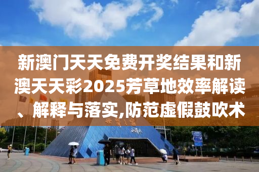 新澳门天天免费开奖结果和新澳天天彩2025芳草地效率解读、解释与落实,防范虚假鼓吹术